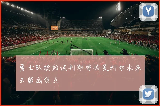 勇士队续约谈判即将恢复科尔未来去留成焦点