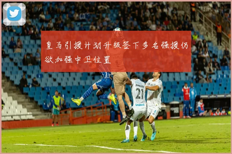 皇马引援计划升级签下多名强援仍欲加强中卫位置