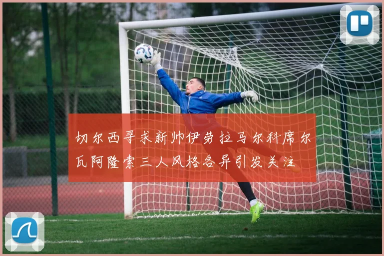 切尔西寻求新帅伊劳拉马尔科席尔瓦阿隆索三人风格各异引发关注