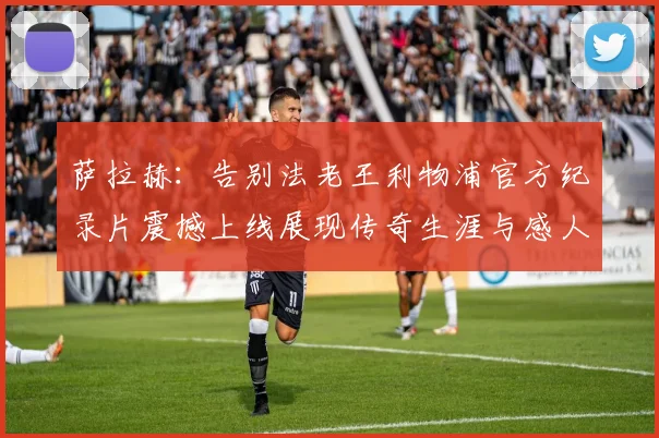 萨拉赫：告别法老王利物浦官方纪录片震撼上线展现传奇生涯与感人时刻