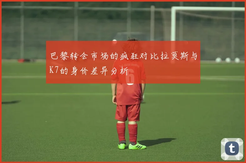 巴黎转会市场的疯狂对比拉莫斯与K7的身价差异分析