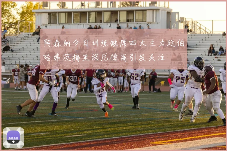 阿森纳今日训练缺席四大主力廷伯哈弗茨梅里诺厄德高引发关注