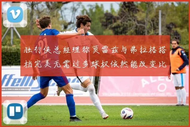 独行侠总经理称莫雷兹与弗拉格搭档完美无需过多球权依然能改变比赛局势