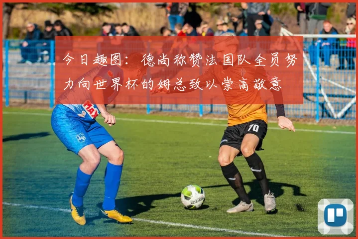 今日趣图：德尚称赞法国队全员努力向世界杯的姆总致以崇高敬意