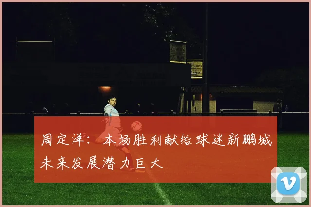 周定洋：本场胜利献给球迷新鹏城未来发展潜力巨大