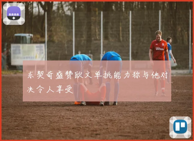 东契奇盛赞欧文单挑能力称与他对决令人享受