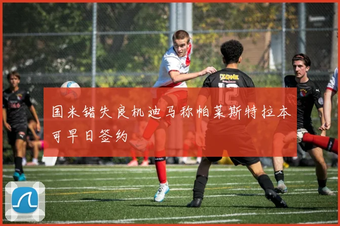 国米错失良机迪马称帕莱斯特拉本可早日签约