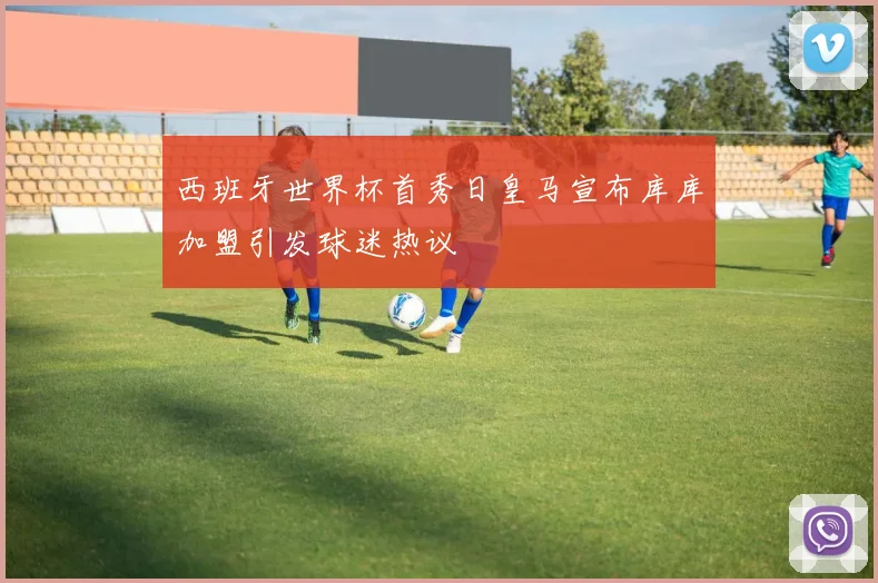 西班牙世界杯首秀日皇马宣布库库加盟引发球迷热议