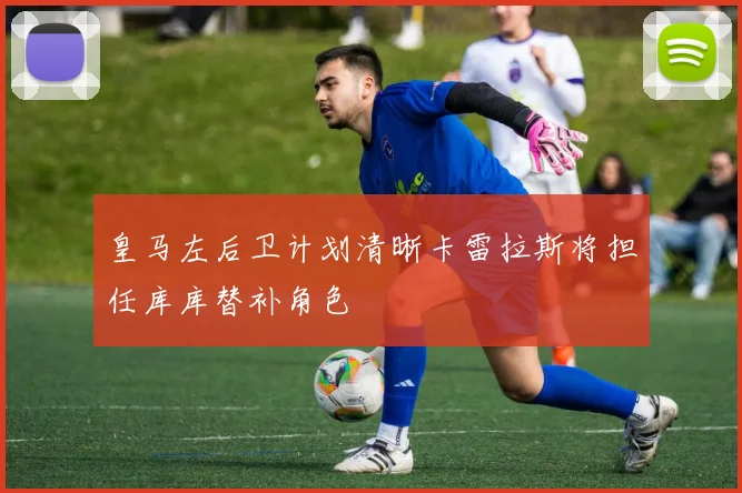 皇马左后卫计划清晰卡雷拉斯将担任库库替补角色