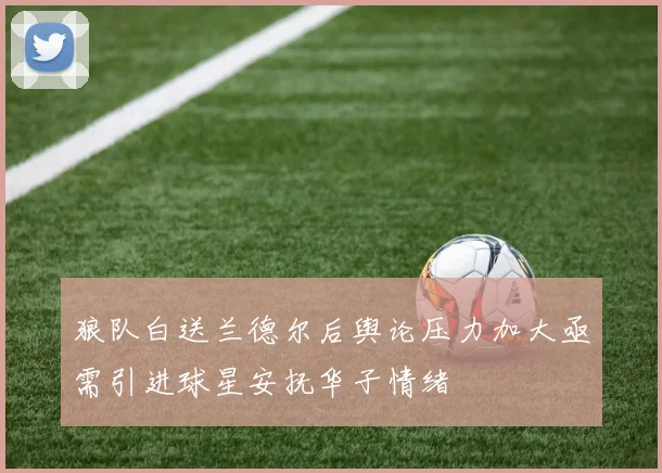 狼队白送兰德尔后舆论压力加大亟需引进球星安抚华子情绪