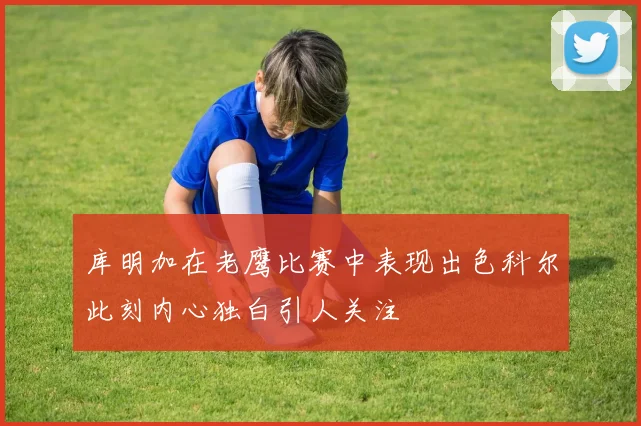 库明加在老鹰比赛中表现出色科尔此刻内心独白引人关注