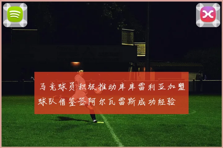 马竞球员积极推动库库雷利亚加盟球队借鉴签阿尔瓦雷斯成功经验
