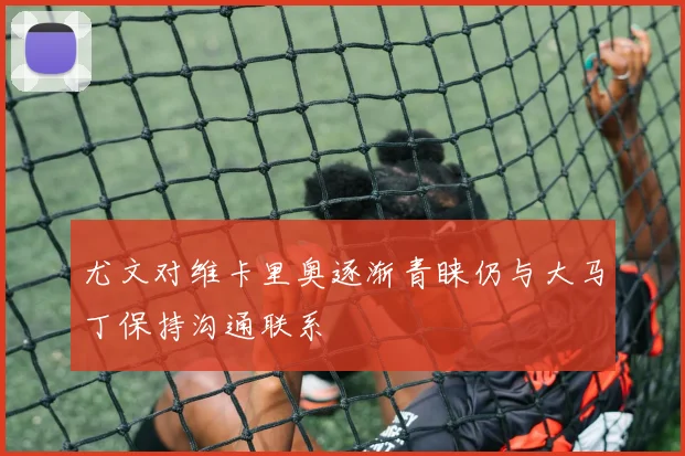 尤文对维卡里奥逐渐青睐仍与大马丁保持沟通联系