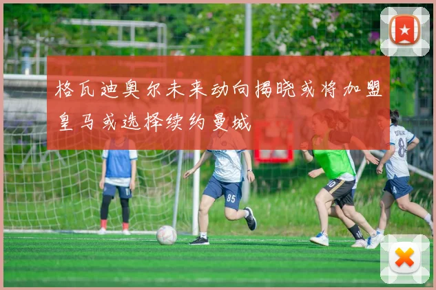 格瓦迪奥尔未来动向揭晓或将加盟皇马或选择续约曼城