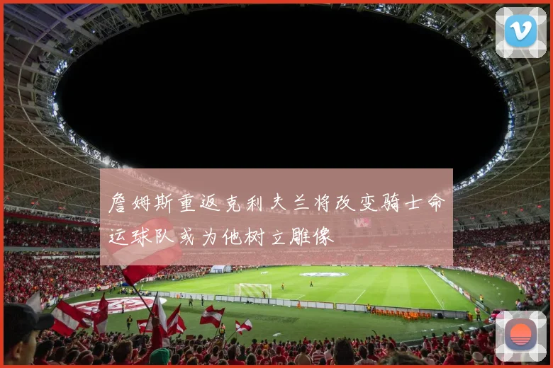 詹姆斯重返克利夫兰将改变骑士命运球队或为他树立雕像