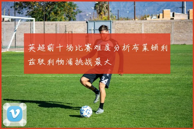 英超前十场比赛难度分析布莱顿利兹联利物浦挑战最大