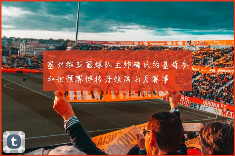 塞尔维亚篮球队主帅确认约基奇参加世预赛博格丹缺席七月赛事